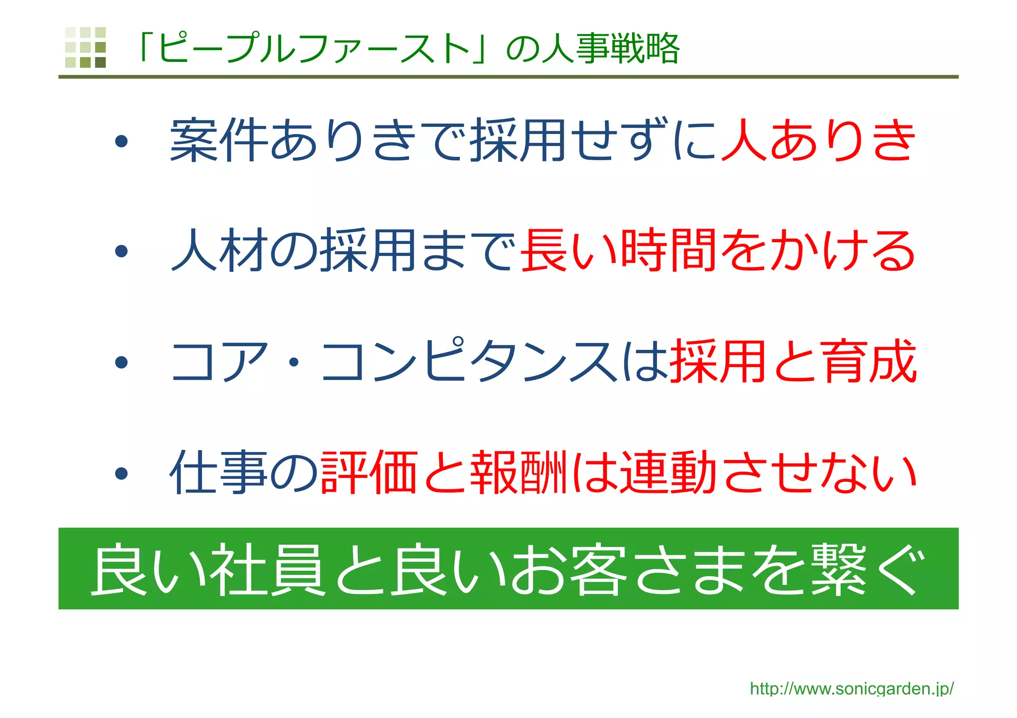 http://www.sonicgarden.jp/
「ピープルファースト」の⼈事戦略
•  案件ありきで採⽤せずに⼈ありき
•  ⼈材の採⽤まで⻑い時間をかける
•  コア・コンピタンスは採⽤と育成
•  仕事の評価と報酬は連動させない
良い社員と良いお客さまを繋ぐ
 