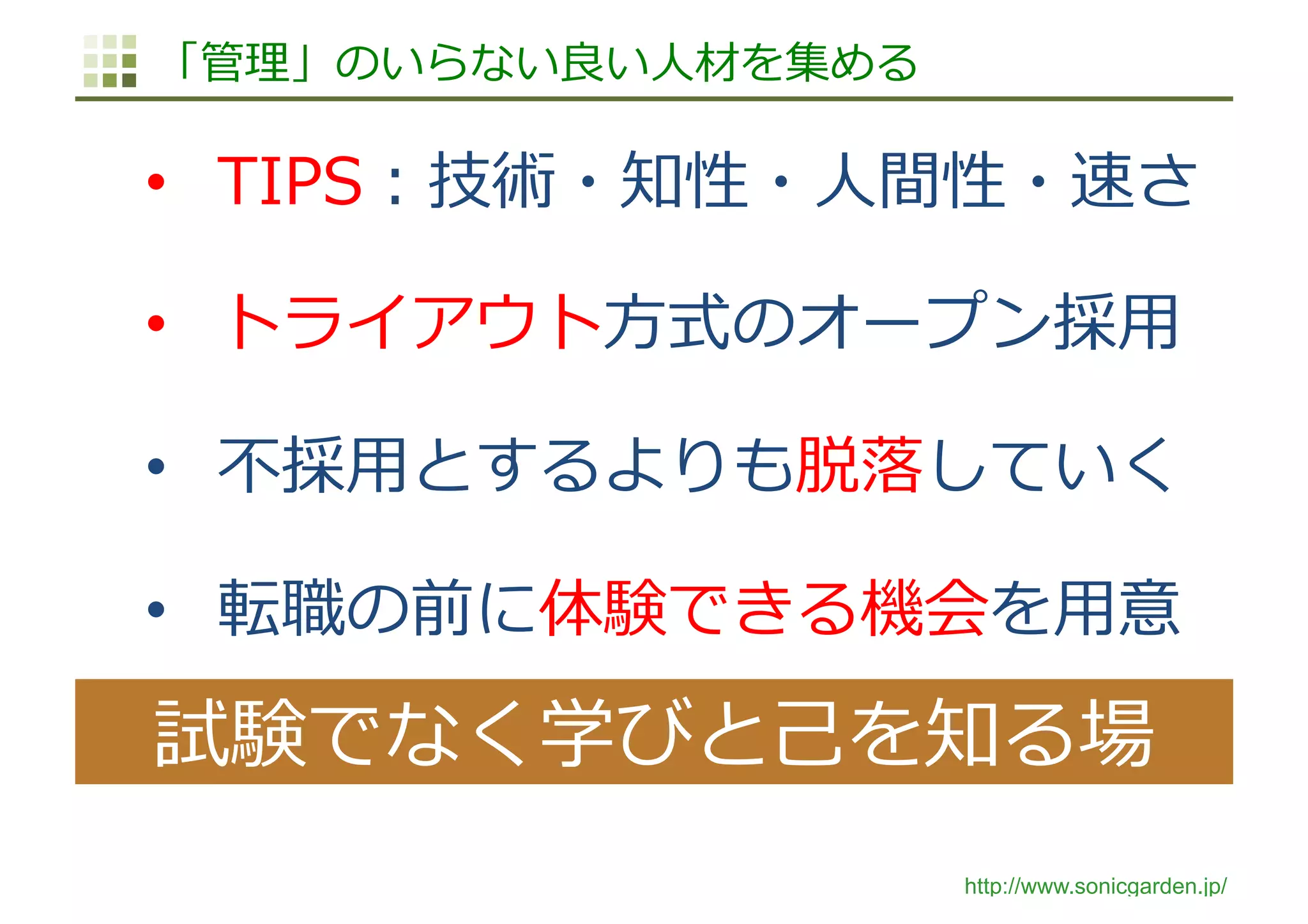 http://www.sonicgarden.jp/
「管理」のいらない良い⼈材を集める
•  TIPS：技術・知性・⼈間性・速さ
•  トライアウト⽅式のオープン採⽤
•  不採⽤とするよりも脱落していく
•  転職の前に体験できる機会を⽤意
試験でなく学びと⼰を知る場
 