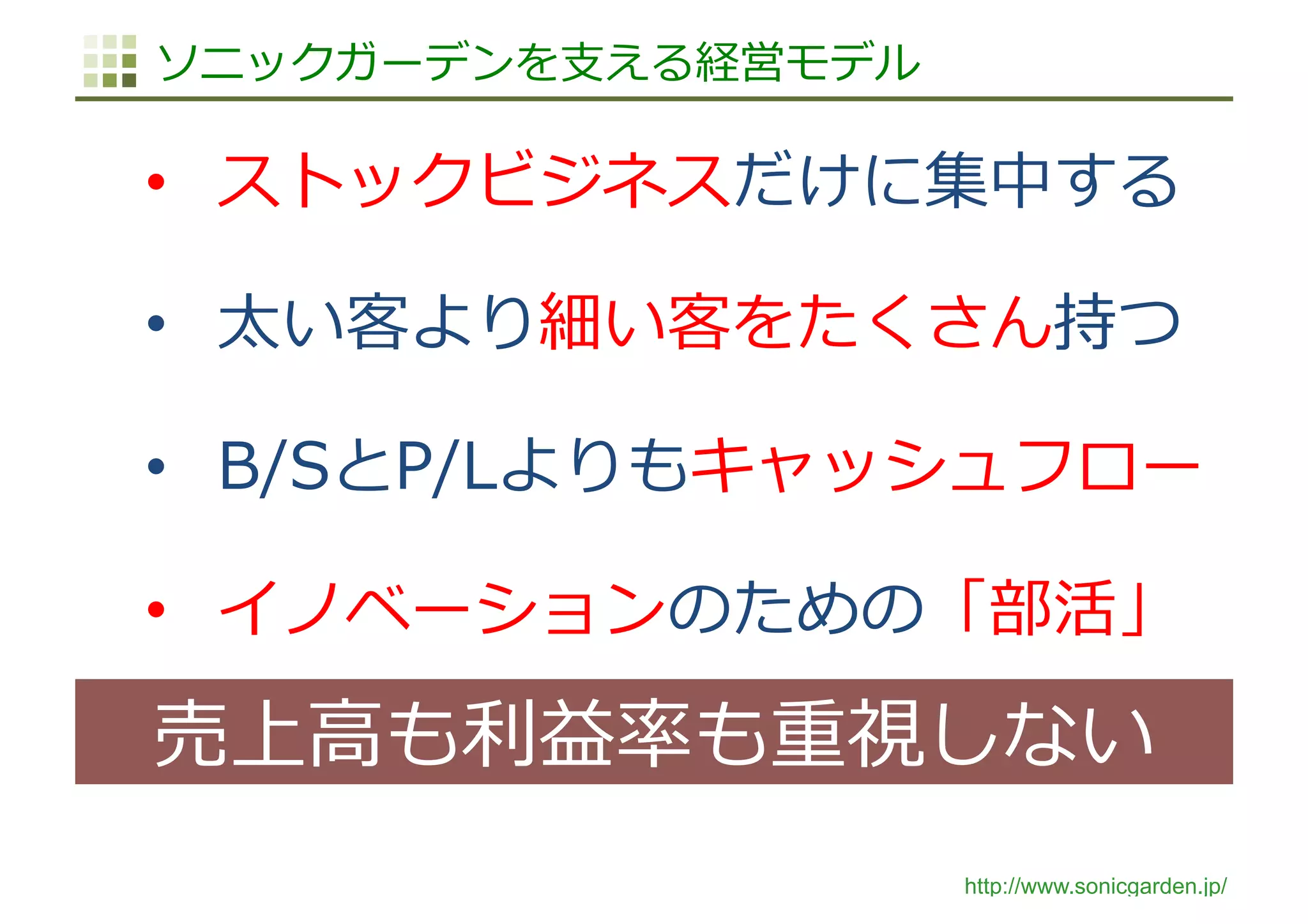 http://www.sonicgarden.jp/
ソニックガーデンを⽀える経営モデル
•  ストックビジネスだけに集中する
•  太い客より細い客をたくさん持つ
•  B/SとP/Lよりもキャッシュフロー
•  イノベーションのための「部活」
売上⾼も利益率も重視しない
 