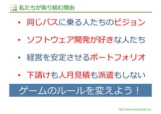 http://www.sonicgarden.jp/
私たちが取り組む理由
•  同じバスに乗る⼈たちのビジョン
•  ソフトウェア開発が好きな⼈たち
•  経営を安定させるポートフォリオ
•  下請けも⼈⽉⾒積も派遣もしない
ゲームのルールを...