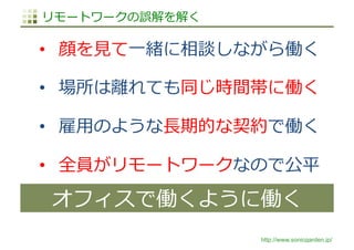 http://www.sonicgarden.jp/
リモートワークの誤解を解く
•  顔を⾒て⼀緒に相談しながら働く
•  場所は離れても同じ時間帯に働く
•  雇⽤のような⻑期的な契約で働く
•  全員がリモートワークなので公平
オフィスで働くように働く
 