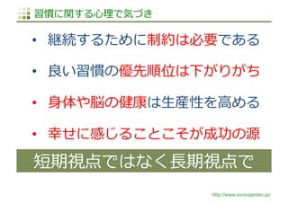 http://www.sonicgarden.jp/
習慣に関する⼼理で気づき
•  継続するために制約は必要である
•  良い習慣の優先順位は下がりがち
•  ⾝体や脳の健康は⽣産性を⾼める
•  幸せに感じることこそが成功の源
短期視点ではなく⻑期視点で
 