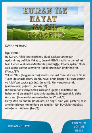 KUR’AN VE HAYAT
İlgili ayetler
Bu Kur’an, Allah’tan (indirilmiş olup) başkası tarafından
uydurulmuş değildir. Fakat o, önceki (ilâhî kitap)ların da (aslını)
tasdik eder ve (Levh-i Mahfûz’da yazılmış)[7] Kitab’ı açıklar. Onda
asla şüphe yoktur, âlemlerin Rabbi tarafından (indirilmiş)tir.
(Yunus/37)
Yoksa: “Onu (Peygamber’in) kendisi uydurdu” mu diyorlar? De ki:
“Eğer iddianızda doğru iseniz, haydi onun benzeri bir sûre getirin
ve Allah’tan başka, gücünüzün yettiği kim varsa onları da
(yardımınıza) çağırın! (Yunus/ 38)
Biz bu Kur’an’ı vahyederek kıssaların (geçmiş milletlere ait
haberlerin) en güzelini sana anlatacağız. Şu bir gerçek ki daha
önce sen (bunları) bilmeyenlerdendin. (Yusuf /3)
Gerçekten bu Kur’an, (insanlara) en doğru olan yolu gösterir, sâlih
ameller işleyen mü’minlere de kendileri için büyük bir mükâfat
olduğunu müjdeler. (İsra/9)
 