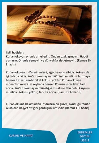 İlgili hadisler:
Kur'an okuyun onunla amel edin. Ondan uzaklaşmayın. Haddi
aşmayın. Onunla yemeyin ve dünyalığa alet etmeyin. (Ramuz El-
Ehadis)
Kur'an okuyan mü'minin misali, ağaç kavunu gibidir. Kokusu da
iyi tadı da iyidir. Kur'an okumayan mü'minin misali ise hurmaya
benzer. Lezzeti vardır fakat kokusu yoktur. Kur'an okuyan
münafıkın misali ise reyhana benzer. Kokusu iyidir fakat tadı
acıdır. Kur'an okumayan münafığın misali ise Ebu Cehil karpuzu
misalidir. Kokusu yoktur, tadı da acıdır. (Ramuz El-Ehadis)
Kur'an okuma bakımından insanların en güzeli, okuduğu zaman
Allah'dan haşyet ettiğini gördüğün kimsedir. (Ramuz El-Ehadis)
 