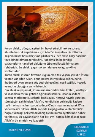 Kuran ahlakı, dünyada güzel bir hayat sürebilmek ve sonsuz
ahirete hazırlık yapabilmek için Allah’ın insanlara bir lütfudur.
Kişinin hayat boyu karşısına çıkabilecek her olaya karşı nasıl bir
tavır içinde olması gerektiğini, Rabbimiz’in beğendiği
davranışların hangileri olduğunu öğrenebileceği bir yaşam
rehberidir. Bu ahlakı yaşamak son derece kolay, zevkli ve
konforludur.
Kuran ahlakı insanın fıtratına uygun olan tek yaşam şeklidir. İnsanı
yoktan var eden Allah, onun nelere ihtiyaç duyacağını, hangi
ibadetleri uygulamaya güç yetirebileceğini, nasıl sağlıklı, huzurlu
ve mutlu olacağını en iyi bilendir.
Din ahlakını yaşamak, insanların üzerindeki tüm külfeti, kısıtlayıcı
ve insanlara zorluk getiren ağırlıkları kaldırır. İnsanın sadece
sonsuz merhametli, şefkatli, bağışlayıcı, herşeyi hayırla yaratan,
tüm gücün sahibi olan Allah’ın, kendisi için belirlediği kadere
teslim olmasını, her şeyde sadece O’nun rızasını arayarak O’na
yönelmesini bildirir. Allah Katında karşılığı olan ve Rabbimiz’in
hoşnut olacağı pek çok davranış biçimi Kuran ayetlerinde haber
verilmiştir. Bu davranışların her biri aynı namaz kılmak gibi Yüce
Allah’ın bir emridir ve ibadettir.
 