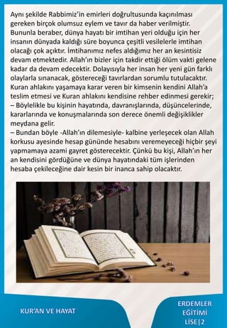 Aynı şekilde Rabbimiz’in emirleri doğrultusunda kaçınılması
gereken birçok olumsuz eylem ve tavır da haber verilmiştir.
Bununla beraber, dünya hayatı bir imtihan yeri olduğu için her
insanın dünyada kaldığı süre boyunca çeşitli vesilelerle imtihan
olacağı çok açıktır. İmtihanımız nefes aldığımız her an kesintisiz
devam etmektedir. Allah’ın bizler için takdir ettiği ölüm vakti gelene
kadar da devam edecektir. Dolayısıyla her insan her yeni gün farklı
olaylarla sınanacak, göstereceği tavırlardan sorumlu tutulacaktır.
Kuran ahlakını yaşamaya karar veren bir kimsenin kendini Allah’a
teslim etmesi ve Kuran ahlakını kendisine rehber edinmesi gerekir;
– Böylelikle bu kişinin hayatında, davranışlarında, düşüncelerinde,
kararlarında ve konuşmalarında son derece önemli değişiklikler
meydana gelir.
– Bundan böyle -Allah’ın dilemesiyle- kalbine yerleşecek olan Allah
korkusu ayesinde hesap gününde hesabını veremeyeceği hiçbir şeyi
yapmamaya azami gayret gösterecektir. Çünkü bu kişi, Allah’ın her
an kendisini gördüğüne ve dünya hayatındaki tüm işlerinden
hesaba çekileceğine dair kesin bir inanca sahip olacaktır.
 