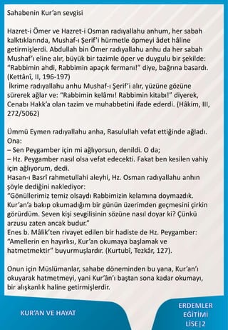 Sahabenin Kur’an sevgisi
Hazret-i Ömer ve Hazret-i Osman radıyallahu anhum, her sabah
kalktıklarında, Mushaf-ı Şerif’i hürmetle öpmeyi âdet hâline
getirmişlerdi. Abdullah bin Ömer radıyallahu anhu da her sabah
Mushaf’ı eline alır, büyük bir tazimle öper ve duygulu bir şekilde:
“Rabbimin ahdi, Rabbimin apaçık fermanı!” diye, bağrına basardı.
(Kettânî, II, 196-197)
İkrime radıyallahu anhu Mushaf-ı Şerif’i alır, yüzüne gözüne
sürerek ağlar ve: “Rabbimin kelâmı! Rabbimin kitabı!” diyerek,
Cenabı Hakk’a olan tazim ve muhabbetini ifade ederdi. (Hâkim, III,
272/5062)
Ümmü Eymen radıyallahu anha, Rasulullah vefat ettiğinde ağladı.
Ona:
– Sen Peygamber için mi ağlıyorsun, denildi. O da;
– Hz. Peygamber nasıl olsa vefat edecekti. Fakat ben kesilen vahiy
için ağlıyorum, dedi.
Hasan-ı Basrî rahmetullahi aleyhi, Hz. Osman radıyallahu anhın
şöyle dediğini naklediyor:
“Gönüllerimiz temiz olsaydı Rabbimizin kelamına doymazdık.
Kur’an’a bakıp okumadığım bir günün üzerimden geçmesini çirkin
görürdüm. Seven kişi sevgilisinin sözüne nasıl doyar ki? Çünkü
arzusu zaten ancak budur.”
Enes b. Mâlik’ten rivayet edilen bir hadiste de Hz. Peygamber:
“Amellerin en hayırlısı, Kur’an okumaya başlamak ve
hatmetmektir” buyurmuşlardır. (Kurtubî, Tezkâr, 127).
Onun için Müslümanlar, sahabe döneminden bu yana, Kur’an’ı
okuyarak hatmetmeyi, yani Kur’ân’ı baştan sona kadar okumayı,
bir alışkanlık haline getirmişlerdir.
 