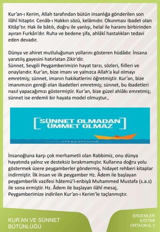 KUR’AN VE SÜNNET
BÜTÜNLÜĞÜ
ERDEMLER
EĞİTİMİ
ORTAOKUL 3
Kur’an-ı Kerim, Allah tarafından bütün insanlığa gönderilen son
ilâhî hitaptır. Cenâb-ı Hakkın sözü, kelâmıdır. Okunması ibadet olan
Kitâp’tır. Hak ile bâtılı, doğru ile yanlışı, helal ile haramı birbirinden
ayıran Furkân’dır. Ruha ve bedene şifa, ahlâkî hastalıkları tedavi
eden devadır.
Dünya ve ahiret mutluluğunun yollarını gösteren hüdâdır. İnsana
yaratılış gayesini hatırlatan Zikir’dir.
Sünnet, Sevgili Peygamberimizin hayat tarzı, sözleri, fiilleri ve
onaylarıdır. Kur’an, bize imanı ve yalnızca Allah’a kul olmayı
emretmiş; sünnet, imanın hakikatlerini öğretmiştir. Kur’an, bize
imanımızın gereği olan ibadetleri emretmiş; sünnet, bu ibadetleri
nasıl yapacağımızı göstermiştir. Kur’an, bize güzel ahlâkı emretmiş;
sünnet ise erdemli bir hayata model olmuştur.,
İnsanoğluna karşı çok merhametli olan Rabbimiz, onu dünya
hayatında yalnız ve desteksiz bırakmamıştır. Kullarına doğru yolu
göstermek üzere peygamberler göndermiş, hidayet rehberi kitaplar
indirmiştir. İlk insan ve ilk peygamber Hz. Âdem ile başlayan
peygamberlik vazifesi hâtemü’l-enbiyâ Muhammed Mustafa (s.a.s)
ile sona ermiştir. Hz. Âdem ile başlayan ilâhî mesaj,
Peygamberimize indirilen Kur’an-ı Kerim’le taçlanmıştır.
 