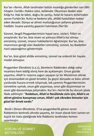 KUR’AN VE SÜNNET
BÜTÜNLÜĞÜ
Kur’an-ı Kerim, Allah tarafından bütün insanlığa gönderilen son ilâhî
hitaptır. Cenâb-ı Hakkın sözü, kelâmıdır. Okunması ibadet olan
Kitâp’tır. Hak ile bâtılı, doğru ile yanlışı, helal ile haramı birbirinden
ayıran Furkân’dır. Ruha ve bedene şifa, ahlâkî hastalıkları tedavi
eden devadır. Dünya ve ahiret mutluluğunun yollarını gösteren
hüdâdır. İnsana yaratılış gayesini hatırlatan Zikir’dir.
Sünnet, Sevgili Peygamberimizin hayat tarzı, sözleri, fiilleri ve
onaylarıdır. Kur’an, bize imanı ve yalnızca Allah’a kul olmayı
emretmiş; sünnet, imanın hakikatlerini öğretmiştir. Kur’an, bize
imanımızın gereği olan ibadetleri emretmiş; sünnet, bu ibadetleri
nasıl yapacağımızı göstermiştir.
Kur’an, bize güzel ahlâkı emretmiş; sünnet ise erdemli bir hayata
model olmuştur.
Peygamber Efendimiz (s.a.s), âlemlerin Rabbinden aldığı vahyi
insanlara hem tebliğ etmiş hem de açıklamıştır. Onun güzide
yaşantısı, Allah’ın rızasına uygun yaşayan iyi bir Müslüman olmak
için önümüzdeki en güzel örnektir. Şu geçici dünyada ve kalıcı ahiret
yurdunda huzura ermek istiyorsak, tek çaremiz Peygamberimizin
sünnetine uymak, onun gibi yaşamaya, onun gibi düşünmeye ve
onun gibi davranmaya çalışmaktır. Kur’an-ı Kerim’de bu durum şöyle
ifade edilmiştir: “Andolsun, Allah’ın Resûlünde sizin için; Allah’a ve
ahiret gününe kavuşmayı uman, Allah’ı çok zikreden kimseler için
güzel bir örnek vardır.”
Resûl-i Ekrem Efendimiz, O’na peygamberlik görevi veren
Rabbimizin kontrolü altında yaşamış, bir insan olarak kimi zaman en
küçük bir hata işlediğinde bile Rabbimiz tarafından hemen
uyarılmıştır.
ERDEMLER
EĞİTİMİ
ORTAOKUL 3
 