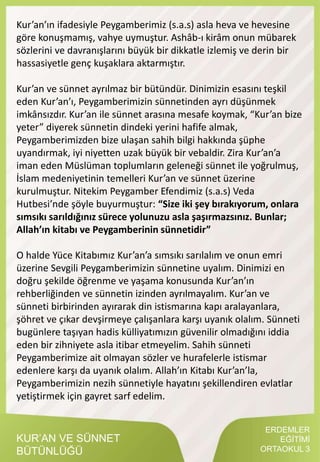 ERDEMLER
EĞİTİMİ
ORTAOKUL 3
KUR’AN VE SÜNNET
BÜTÜNLÜĞÜ
Kur’an’ın ifadesiyle Peygamberimiz (s.a.s) asla heva ve hevesine
göre konuşmamış, vahye uymuştur. Ashâb-ı kirâm onun mübarek
sözlerini ve davranışlarını büyük bir dikkatle izlemiş ve derin bir
hassasiyetle genç kuşaklara aktarmıştır.
Kur’an ve sünnet ayrılmaz bir bütündür. Dinimizin esasını teşkil
eden Kur’an’ı, Peygamberimizin sünnetinden ayrı düşünmek
imkânsızdır. Kur’an ile sünnet arasına mesafe koymak, “Kur’an bize
yeter” diyerek sünnetin dindeki yerini hafife almak,
Peygamberimizden bize ulaşan sahih bilgi hakkında şüphe
uyandırmak, iyi niyetten uzak büyük bir vebaldir. Zira Kur’an’a
iman eden Müslüman toplumların geleneği sünnet ile yoğrulmuş,
İslam medeniyetinin temelleri Kur’an ve sünnet üzerine
kurulmuştur. Nitekim Peygamber Efendimiz (s.a.s) Veda
Hutbesi’nde şöyle buyurmuştur: “Size iki şey bırakıyorum, onlara
sımsıkı sarıldığınız sürece yolunuzu asla şaşırmazsınız. Bunlar;
Allah’ın kitabı ve Peygamberinin sünnetidir”
O halde Yüce Kitabımız Kur’an’a sımsıkı sarılalım ve onun emri
üzerine Sevgili Peygamberimizin sünnetine uyalım. Dinimizi en
doğru şekilde öğrenme ve yaşama konusunda Kur’an’ın
rehberliğinden ve sünnetin izinden ayrılmayalım. Kur’an ve
sünneti birbirinden ayırarak din istismarına kapı aralayanlara,
şöhret ve çıkar devşirmeye çalışanlara karşı uyanık olalım. Sünneti
bugünlere taşıyan hadis külliyatımızın güvenilir olmadığını iddia
eden bir zihniyete asla itibar etmeyelim. Sahih sünneti
Peygamberimize ait olmayan sözler ve hurafelerle istismar
edenlere karşı da uyanık olalım. Allah’ın Kitabı Kur’an’la,
Peygamberimizin nezih sünnetiyle hayatını şekillendiren evlatlar
yetiştirmek için gayret sarf edelim.
 