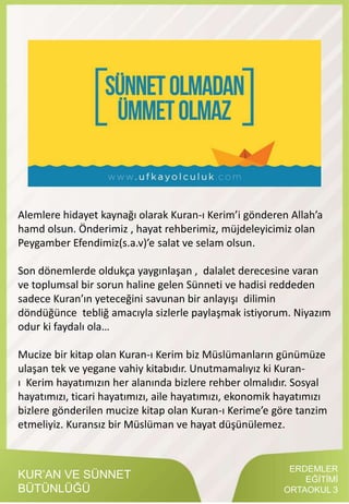 ERDEMLER
EĞİTİMİ
ORTAOKUL 3
KUR’AN VE SÜNNET
BÜTÜNLÜĞÜ
Alemlere hidayet kaynağı olarak Kuran-ı Kerim’i gönderen Allah’a
hamd olsun. Önderimiz , hayat rehberimiz, müjdeleyicimiz olan
Peygamber Efendimiz(s.a.v)’e salat ve selam olsun.
Son dönemlerde oldukça yaygınlaşan , dalalet derecesine varan
ve toplumsal bir sorun haline gelen Sünneti ve hadisi reddeden
sadece Kuran’ın yeteceğini savunan bir anlayışı dilimin
döndüğünce tebliğ amacıyla sizlerle paylaşmak istiyorum. Niyazım
odur ki faydalı ola…
Mucize bir kitap olan Kuran-ı Kerim biz Müslümanların günümüze
ulaşan tek ve yegane vahiy kitabıdır. Unutmamalıyız ki Kuran-
ı Kerim hayatımızın her alanında bizlere rehber olmalıdır. Sosyal
hayatımızı, ticari hayatımızı, aile hayatımızı, ekonomik hayatımızı
bizlere gönderilen mucize kitap olan Kuran-ı Kerime’e göre tanzim
etmeliyiz. Kuransız bir Müslüman ve hayat düşünülemez.
 