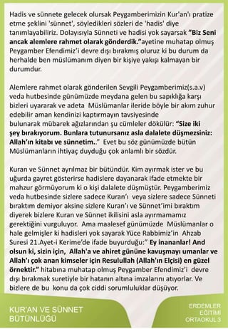 ERDEMLER
EĞİTİMİ
ORTAOKUL 3
KUR’AN VE SÜNNET
BÜTÜNLÜĞÜ
Hadis ve sünnete gelecek olursak Peygamberimizin Kur'an'ı pratize
etme şeklini 'sünnet', söyledikleri sözleri de 'hadis' diye
tanımlayabiliriz. Dolayısıyla Sünneti ve hadisi yok sayarsak ”Biz Seni
ancak alemlere rahmet olarak gönderdik.”ayetine muhatap olmuş
Peygamber Efendimiz’i devre dışı bırakmış oluruz ki bu durum da
herhalde ben müslümanım diyen bir kişiye yakışı kalmayan bir
durumdur.
Alemlere rahmet olarak gönderilen Sevgili Peygamberimiz(s.a.v)
veda hutbesinde günümüzde meydana gelen bu sapıklığa karşı
bizleri uyararak ve adeta Müslümanlar ileride böyle bir akım zuhur
edebilir aman kendinizi kaptırmayın tavsiyesinde
bulunarak mübarek ağızlarından şu cümleler dökülür: “Size iki
şey bırakıyorum. Bunlara tutunursanız asla dalalete düşmezsiniz:
Allah’ın kitabı ve sünnetim..” Evet bu söz günümüzde bütün
Müslümanların ihtiyaç duyduğu çok anlamlı bir sözdür.
Kuran ve Sünnet ayrılmaz bir bütündür. Kim ayırmak ister ve bu
uğurda gayret gösterirse hadislere dayanarak ifade etmekte bir
mahzur görmüyorum ki o kişi dalalete düşmüştür. Peygamberimiz
veda hutbesinde sizlere sadece Kuran’ı veya sizlere sadece Sünneti
bıraktım demiyor aksine sizlere Kuran’ı ve Sünnet’imi bıraktım
diyerek bizlere Kuran ve Sünnet ikilisini asla ayırmamamız
gerektiğini vurguluyor. Ama maalesef günümüzde Müslümanlar o
hale gelmişler ki hadisleri yok sayarak Yüce Rabbimiz’in Ahzab
Suresi 21.Ayet-i Kerime’de ifade buyurduğu:” Ey inananlar! And
olsun ki, sizin için, Allah'a ve ahiret gününe kavuşmayı umanlar ve
Allah'ı çok anan kimseler için Resulullah (Allah'ın Elçisi) en güzel
örnektir.” hitabına muhatap olmuş Peygamber Efendimiz’i devre
dışı bırakmak suretiyle bir hatanın altına imzalarını atıyorlar. Ve
bizlere de bu konu da çok ciddi sorumluluklar düşüyor.
 