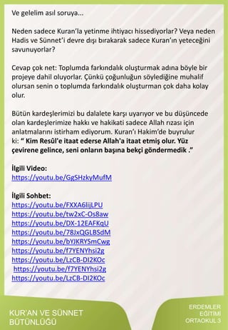 ERDEMLER
EĞİTİMİ
ORTAOKUL 3
KUR’AN VE SÜNNET
BÜTÜNLÜĞÜ
Ve gelelim asıl soruya...
Neden sadece Kuran’la yetinme ihtiyacı hissediyorlar? Veya neden
Hadis ve Sünnet’i devre dışı bırakarak sadece Kuran’ın yeteceğini
savunuyorlar?
Cevap çok net: Toplumda farkındalık oluşturmak adına böyle bir
projeye dahil oluyorlar. Çünkü çoğunluğun söylediğine muhalif
olursan senin o toplumda farkındalık oluşturman çok daha kolay
olur.
Bütün kardeşlerimizi bu dalalete karşı uyarıyor ve bu düşüncede
olan kardeşlerimize hakkı ve hakikati sadece Allah rızası için
anlatmalarını istirham ediyorum. Kuran’ı Hakim’de buyrulur
ki: “ Kim Resûl'e itaat ederse Allah'a itaat etmiş olur. Yüz
çevirene gelince, seni onların başına bekçi göndermedik .”
İlgili Video:
https://youtu.be/GgSHzkyMufM
İlgili Sohbet:
https://youtu.be/FXXA6lijLPU
https://youtu.be/tw2xC-Os8aw
https://youtu.be/DX-12EAFKqU
https://youtu.be/78JxQGLBSdM
https://youtu.be/bYJKRYSmCwg
https://youtu.be/f7YENYhsi2g
https://youtu.be/LzCB-DI2KOc
https://youtu.be/f7YENYhsi2g
https://youtu.be/LzCB-DI2KOc
 