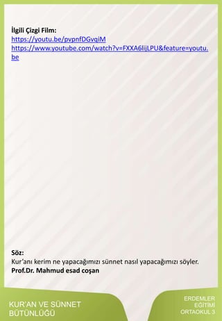ERDEMLER
EĞİTİMİ
ORTAOKUL 3
KUR’AN VE SÜNNET
BÜTÜNLÜĞÜ
İlgili Çizgi Film:
https://youtu.be/pvpnfDGvqiM
https://www.youtube.com/watch?v=FXXA6lijLPU&feature=youtu.
be
Söz:
Kur’anı kerim ne yapacağımızı sünnet nasıl yapacağımızı söyler.
Prof.Dr. Mahmud esad coşan
 