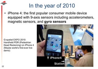 In the year of 2010
• iPhone 4: the first popular consumer mobile device
equipped with 9-axis sensors including accelerometers,
magnetic sensors, and gyro sensors
22
G-spatial EXPO 2010:
Handheld PDR (Pedestrian
Dead Reckoning) on iPhone 4
(Maybe world’s first-ever live
demo)
 