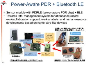 Power-Aware PDR + Bluetooth LE
• Sensor module with PDRLE (power-aware PDR chip) + BLE
• Towards total management system for attendance record,
work/collaboration support, work analysis, and human-resource
developments based on name-card-like devices
27
 