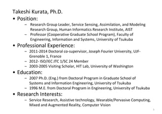 Takeshi Kurata, Ph.D.
• Position: 
– Research Group Leader, Service Sensing, Assimilation, and Modeling 
Research Group, Human Informatics Research Institute, AIST
– Professor (Cooperative Graduate School Program), Faculty of 
Engineering, Information and Systems, University of Tsukuba
• Professional Experience:
– 2011‐2014 Doctoral co‐supervisor, Joseph Fourier University, UJF‐
Grenoble 1, France
– 2012‐ ISO/IEC JTC 1/SC 24 Member
– 2003‐2005 Visiting Scholar, HIT Lab, University of Washington
• Education:
– 2007 Ph.D. (Eng.) from Doctoral Program in Graduate School of 
Systems and Information Engineering, University of Tsukuba
– 1996 M.E. from Doctoral Program in Engineering, University of Tsukuba
• Research Interests:
– Service Research, Assistive technology, Wearable/Pervasive Computing, 
Mixed and Augmented Reality, Computer Vision
3
 