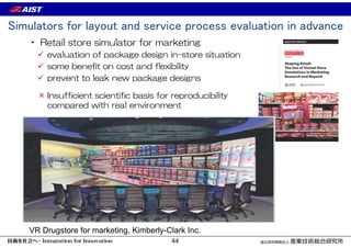 Simulators for layout and service process evaluation in advance
• Retail store simulator for marketing
 evaluation of package design in-store situation
 some benefit on cost and flexibility
 prevent to leak new package designs
VR Drugstore for marketing, Kimberly-Clark Inc.
× Insufficient scientific basis for reproducibility
compared with real environment
44
 