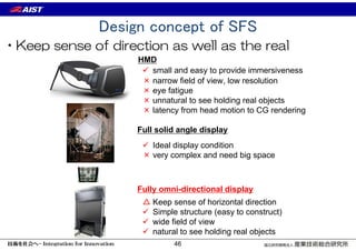 Design concept of SFS
•Keep sense of direction as well as the real
 small and easy to provide immersiveness
HMD
Full solid angle display
 Ideal display condition
× very complex and need big space
△ Keep sense of horizontal direction
 Simple structure (easy to construct)
 wide field of view
 natural to see holding real objects
Fully omni-directional display
× narrow field of view, low resolution
× eye fatigue
× unnatural to see holding real objects
× latency from head motion to CG rendering
46
 