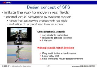 Design concept of SFS
•imitate the way to move in real fields:
– control virtual viewpoint by walking motion
•hands free: test service process with real tools
•evaluation of physical load to move around
Omni-directional treadmill
 very similar to real motion
× required to get used to control
× initial cost
 Easy and Intuitive action for users
 Lower initial cost
△ have to develop robust detection method
Walking-in-place motion detection
47
 