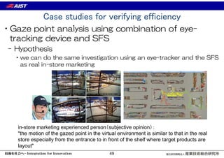 Case studies for verifying efficiency
•Gaze point analysis using combination of eye-
tracking device and SFS
– Hypothesis
•we can do the same investigation using an eye-tracker and the SFS
as real in-store marketing
in-store marketing experienced person（subjective opinion）：
"the motion of the gazed point in the virtual environment is similar to that in the real
store especially from the entrance to in front of the shelf where target products are
layout"
49
 