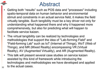 Abstract
• Getting both “results” such as POS data and "processes" including
spatio-temporal data on human behavior and environmental
stimuli and constraints in an actual service field, it makes the field
virtually tangible. Such tangibility must be a key driver not only for
understanding what happened there and why it happened more
comprehensively, but also for predicting what will happen to
facilitate service kaizen.
• The virtual tangibility can be realized by technologies and
methodologies that support the idea of "Lab-forming Field" and
"Field-forming Lab" such as IoT (Internet of Things), WoT (Web of
Things), and MR (Mixed Reality) encompassing VR (Virtual
Reality), AV (Augmented Virtuality), and AR (Augmented Reality).
• This talk will present several case studies on service kaizen
assisted by this kind of framework while introducing the
technologies and methodologies we have developed and applied
to the actual cases.52
 