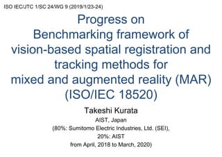 Progress on
Benchmarking framework of
vision-based spatial registration and
tracking methods for
mixed and augmented reality (MAR)
(ISO/IEC 18520)
Takeshi Kurata
AIST, Japan
(80%: Sumitomo Electric Industries, Ltd. (SEI),
20%: AIST
from April, 2018 to March, 2020)
ISO IEC/JTC 1/SC 24/WG 9 (2019/1/23-24)
 
