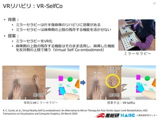 VRリハビリ：VR-SelfCo
• 背景：
• ミラーセラピーは片半身麻痺のリハビリに効果がある
• ミラーセラピーは麻痺側の上肢の残存する機能を活かせない
• 提案：
• ミラーセラピーをVR化
• 麻痺側の上肢の残存する機能はそのまま活用し、麻痺した機能
を反対側の上肢で補う（Virtual Self Co-embodiment）
14
ミラーセラピー
単純なVRミラーセラピー 提案手法：VR-SelfCo
麻痺側
麻痺側
把持動作
は可能
R. C. Curiel, et al., Virtual Reality Self Co-embodiment: An Alternative to Mirror Therapy for Post-Stroke Upper Limb Rehabilitation, IEEE
Transactions on Visualization and Computer Graphics, 04 March 2024
 