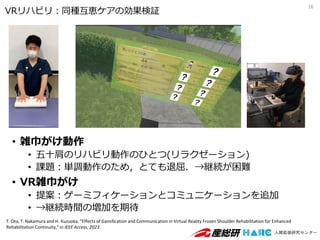 • 雑巾がけ動作
• 五十肩のリハビリ動作のひとつ(リラクゼーション)
• 課題：単調動作のため，とても退屈．→継続が困難
• VR雑巾がけ
• 提案：ゲーミフィケーションとコミュニケーションを追加
• →継続時間の増加を期待
16
VRリハビリ：同種互恵ケアの効果検証
T. Ota, T. Nakamura and H. Kuzuoka, "Effects of Gamification and Communication in Virtual Reality Frozen Shoulder Rehabilitation for Enhanced
Rehabilitation Continuity," in IEEE Access, 2023.
 