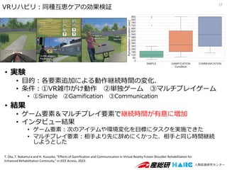 • 実験
• 目的：各要素追加による動作継続時間の変化．
• 条件：①VR雑巾がけ動作 ②単独ゲーム ③マルチプレイゲーム
• ①Simple ②Gamification ③Communication
• 結果
• ゲーム要素＆マルチプレイ要素で継続時間が有意に増加
• インタビュー結果
• ゲーム要素：次のアイテムや環境変化を目標にタスクを実施できた
• マルチプレイ要素：相手より先に辞めにくかった．相手と同じ時間継続
しようとした
17
VRリハビリ：同種互恵ケアの効果検証
T. Ota, T. Nakamura and H. Kuzuoka, "Effects of Gamification and Communication in Virtual Reality Frozen Shoulder Rehabilitation for
Enhanced Rehabilitation Continuity," in IEEE Access, 2023.
 