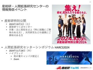 産総研・人間拡張研究センターの
情報発信イベント
21
• 産総研特別公開
• 2024年10月5日（土）
• 産総研つくばセンター
• 対象：主に高校生以上（特に就職にご興
味のある方）、共同研究などの連携にご
興味のある方
• 人間拡張研究センターシンポジウム HARCS2024
• 2024年11月28日（木）
• ハイブリッド
• 柏の葉キャンパス駅近く
• Zoom
 