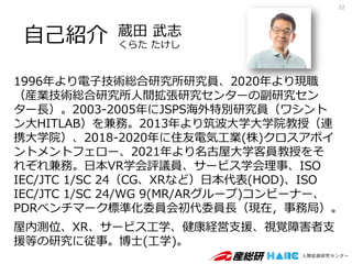 蔵田 武志
くらた たけし
1996年より電子技術総合研究所研究員、2020年より現職
（産業技術総合研究所人間拡張研究センターの副研究セン
ター長）。2003-2005年にJSPS海外特別研究員（ワシント
ン大HITLAB）を兼務。2013年より筑波大学大学院教授（連
携大学院）、2018-2020年に住友電気工業(株)クロスアポイ
ントメントフェロー、2021年より名古屋大学客員教授をそ
れぞれ兼務。日本VR学会評議員、サービス学会理事、ISO
IEC/JTC 1/SC 24（CG、XRなど）日本代表(HOD)、ISO
IEC/JTC 1/SC 24/WG 9(MR/ARグループ)コンビーナー、
PDRベンチマーク標準化委員会初代委員長（現在，事務局）。
屋内測位、XR、サービス工学、健康経営支援、視覚障害者支
援等の研究に従事。博士(工学)。
自己紹介
22
 
