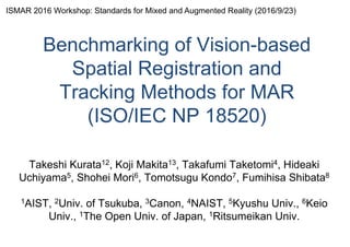 Benchmarking of Vision-based
Spatial Registration and
Tracking Methods for MAR
(ISO/IEC NP 18520)
Takeshi Kurata12, Koji Makita13, Takafumi Taketomi4, Hideaki
Uchiyama5, Shohei Mori6, Tomotsugu Kondo7, Fumihisa Shibata8
1AIST, 2Univ. of Tsukuba, 3Canon, 4NAIST, 5Kyushu Univ., 6Keio
Univ., 1The Open Univ. of Japan, 1Ritsumeikan Univ.
ISMAR 2016 Workshop: Standards for Mixed and Augmented Reality (2016/9/23)
 