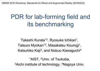 PDR for lab-forming field and
its benchmarking
Takeshi Kurata12, Ryosuke Ichikari1,
Tatsuro Myokan12, Masakatsu Kourogi1,
Katsuhiko Kaji3, and Nobuo Kawaguchi4
1AIST, 2Univ. of Tsukuba,
3Aichi institute of technology, 4Nagoya Univ.
ISMAR 2016 Workshop: Standards for Mixed and Augmented Reality (2016/9/23)
 