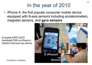 In the year of 2010
• iPhone 4: the first popular consumer mobile device
equipped with 9-axis sensors including accelerometers,
magnetic sensors, and gyro sensors
13
G-spatial EXPO 2010:
Handheld PDR on iPhone 4
(World’s first-ever live demo)
PLANS2010, PLANS2014
 
