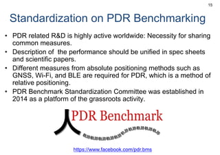 Standardization on PDR Benchmarking
• PDR related R&D is highly active worldwide: Necessity for sharing
common measures.
• Description of the performance should be unified in spec sheets
and scientific papers.
• Different measures from absolute positioning methods such as
GNSS, Wi-Fi, and BLE are required for PDR, which is a method of
relative positioning.
• PDR Benchmark Standardization Committee was established in
2014 as a platform of the grassroots activity.
15
https://www.facebook.com/pdr.bms
 