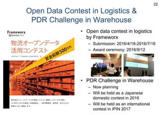 Open Data Contest in Logistics &
PDR Challenge in Warehouse
• Open data contest in logistics
by Frameworx
– Submission: 2016/4/18-2016/7/18
– Award ceremony: 2016/9/12
• PDR Challenge in Warehouse
– Now planning
– Will be held as a Japanese
domestic contest in 2016
– Will be held as an international
contest in IPIN 2017
22
 