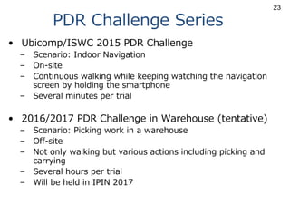 PDR Challenge Series
• Ubicomp/ISWC 2015 PDR Challenge
– Scenario: Indoor Navigation
– On-site
– Continuous walking while keeping watching the navigation
screen by holding the smartphone
– Several minutes per trial
• 2016/2017 PDR Challenge in Warehouse (tentative)
– Scenario: Picking work in a warehouse
– Off-site
– Not only walking but various actions including picking and
carrying
– Several hours per trial
– Will be held in IPIN 2017
23
 
