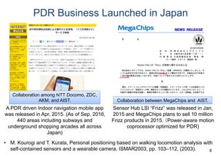 PDR Business Launched in Japan
Collaboration among ＮＴＴ Docomo, ZDC,
AKM, and AIST.
A PDR driven Indoor navigation mobile app
was released in Apr, 2015. (As of Sep, 2016,
440 areas including subways and
underground shopping arcades all across
Japan)
Collaboration between MegaChips and AIST.
Sensor Hub LSI “Frizz” was released in Jan,
2015 and MegaChips plans to sell 10 million
Frizz products in 2015. （Power-aware motion
coprocessor optimized for PDR)
8
• M. Kourogi and T. Kurata, Personal positioning based on walking locomotion analysis with
self-contained sensors and a wearable camera, ISMAR2003, pp. 103–112, (2003).
 
