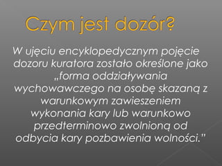 W ujęciu encyklopedycznym pojęcie
dozoru kuratora zostało określone jako
„forma oddziaływania
wychowawczego na osobę skazaną z
warunkowym zawieszeniem
wykonania kary lub warunkowo
przedterminowo zwolnioną od
odbycia kary pozbawienia wolności.”
 