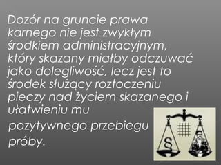 Dozór na gruncie prawa
karnego nie jest zwykłym
środkiem administracyjnym,
który skazany miałby odczuwać
jako dolegliwość, lecz jest to
środek służący roztoczeniu
pieczy nad życiem skazanego i
ułatwieniu mu
pozytywnego przebiegu
próby.
 