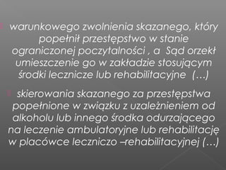  warunkowego zwolnienia skazanego, który
popełnił przestępstwo w stanie
ograniczonej poczytalności , a Sąd orzekł
umieszczenie go w zakładzie stosującym
środki lecznicze lub rehabilitacyjne (…)
 skierowania skazanego za przestępstwa
popełnione w związku z uzależnieniem od
alkoholu lub innego środka odurzającego
na leczenie ambulatoryjne lub rehabilitację
w placówce leczniczo –rehabilitacyjnej (…)
 