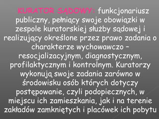 KURATOR SĄDOWY: funkcjonariusz
publiczny, pełniący swoje obowiązki w
zespole kuratorskiej służby sądowej i
realizujący określone przez prawo zadania o
charakterze wychowawczo –
resocjalizacyjnym, diagnostycznym,
profilaktycznym i kontrolnym. Kuratorzy
wykonują swoje zadania zarówno w
środowisku osób których dotyczy
postępowanie, czyli podopiecznych, w
miejscu ich zamieszkania, jak i na terenie
zakładów zamkniętych i placówek ich pobytu
 
