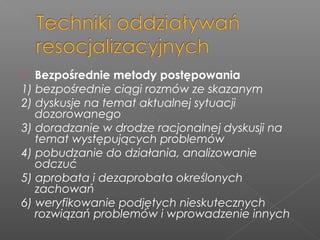  Bezpośrednie metody postępowania
1) bezpośrednie ciągi rozmów ze skazanym
2) dyskusje na temat aktualnej sytuacji
dozorowanego
3) doradzanie w drodze racjonalnej dyskusji na
temat występujących problemów
4) pobudzanie do działania, analizowanie
odczuć
5) aprobata i dezaprobata określonych
zachowań
6) weryfikowanie podjętych nieskutecznych
rozwiązań problemów i wprowadzenie innych
 