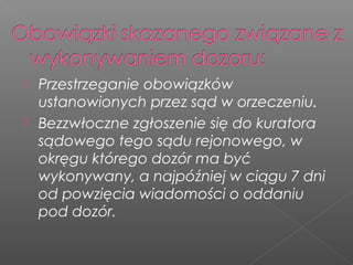  Przestrzeganie obowiązków
ustanowionych przez sąd w orzeczeniu.
 Bezzwłoczne zgłoszenie się do kuratora
sądowego tego sądu rejonowego, w
okręgu którego dozór ma być
wykonywany, a najpóźniej w ciągu 7 dni
od powzięcia wiadomości o oddaniu
pod dozór.
 