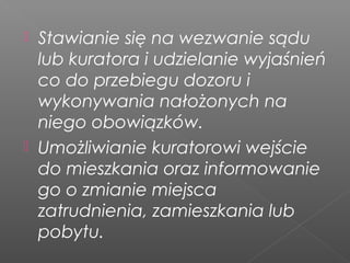  Stawianie się na wezwanie sądu
lub kuratora i udzielanie wyjaśnień
co do przebiegu dozoru i
wykonywania nałożonych na
niego obowiązków.
 Umożliwianie kuratorowi wejście
do mieszkania oraz informowanie
go o zmianie miejsca
zatrudnienia, zamieszkania lub
pobytu.
 