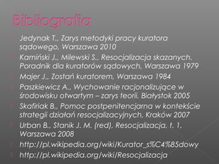  Jedynak T., Zarys metodyki pracy kuratora
sądowego, Warszawa 2010
 Kamiński J., Milewski S., Resocjalizacja skazanych.
Poradnik dla kuratorów sądowych, Warszawa 1979
 Majer J., Zostań kuratorem, Warszawa 1984
 Paszkiewicz A., Wychowanie racjonalizujące w
środowisku otwartym – zarys teorii, Białystok 2005
 Skafiriak B., Pomoc postpenitencjarna w kontekście
strategii działań resocjalizacyjnych, Kraków 2007
 Urban B., Stanik J. M. (red), Resocjalizacja, t. 1,
Warszawa 2008
 http://pl.wikipedia.org/wiki/Kurator_s%C4%85dowy
 http://pl.wikipedia.org/wiki/Resocjalizacja
 
