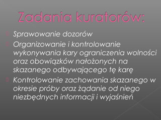  Sprawowanie dozorów
 Organizowanie i kontrolowanie
wykonywania kary ograniczenia wolności
oraz obowiązków nałożonych na
skazanego odbywającego tę karę
 Kontrolowanie zachowania skazanego w
okresie próby oraz żądanie od niego
niezbędnych informacji i wyjaśnień
 