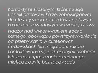  Kontakty ze skazanym, któremu sąd
udzielił przerwy w karze, zobowiązanym
do utrzymywania kontaktów z sądowym
kuratorem zawodowym w czasie przerwy
 Nadzór nad wykonywaniem środka
karnego, obowiązku powstrzymywania się
od przebywania w określonych
środowiskach lub miejscach, zakazu
kontaktowania się z określonymi osobami
lub zakazu opuszczania określonego
miejsca pobytu bez zgody sądu
 