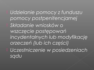  Udzielanie pomocy z funduszu
pomocy postpenitencjarnej
 Składanie wniosków o
wszczęcie postępowań
incydentalnych lub modyfikację
orzeczeń (lub ich części)
 Uczestniczenie w posiedzeniach
sądu
 